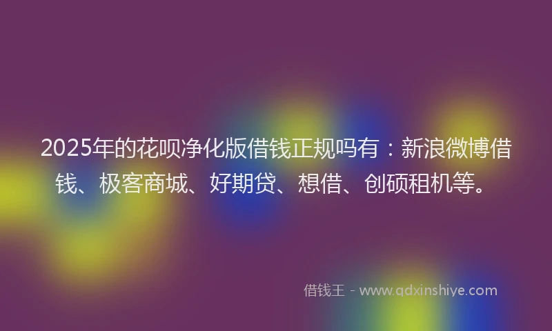 2025年的花呗净化版借钱正规吗有：新浪微博借钱、极客商城、好期贷、想借、创硕租机等。