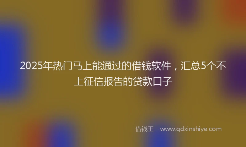 2025年热门马上能通过的借钱软件，汇总5个不上征信报告的贷款口子