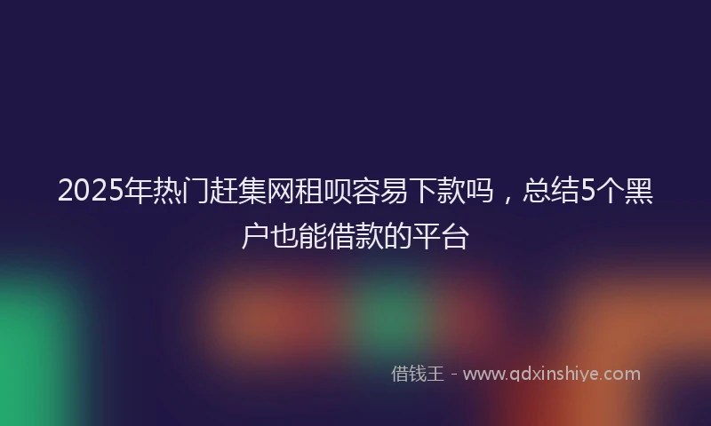2025年热门赶集网租呗容易下款吗，总结5个黑户也能借款的平台