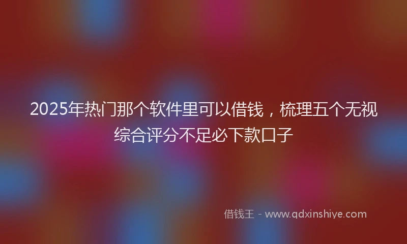 2025年热门那个软件里可以借钱，梳理五个无视综合评分不足必下款口子