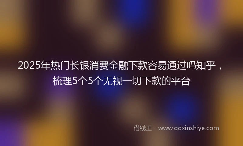 2025年热门长银消费金融下款容易通过吗知乎,梳理5个5个无视一切下款的平台