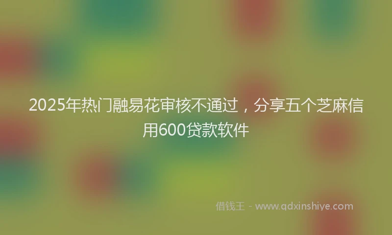 2025年热门融易花审核不通过，分享五个芝麻信用600贷款软件