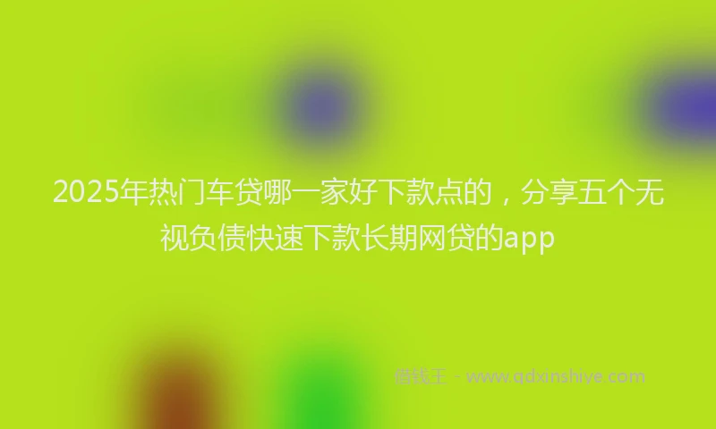 2025年热门车贷哪一家好下款点的,分享五个无视负债快速下款长期网贷的app