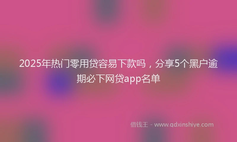 2025年热门零用贷容易下款吗，分享5个黑户逾期必下网贷app名单