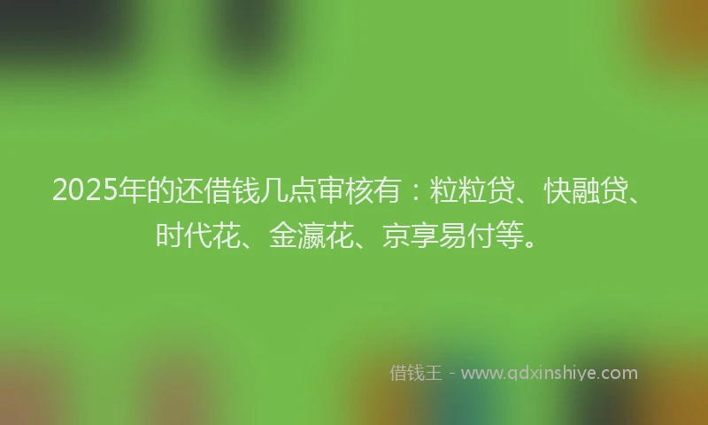 2025年的还借钱几点审核有:粒粒贷、快融贷、时代花、金瀛花、京享易付等。