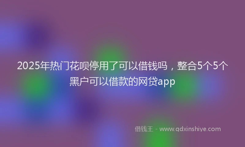 2025年热门花呗停用了可以借钱吗，整合5个5个黑户可以借款的网贷app