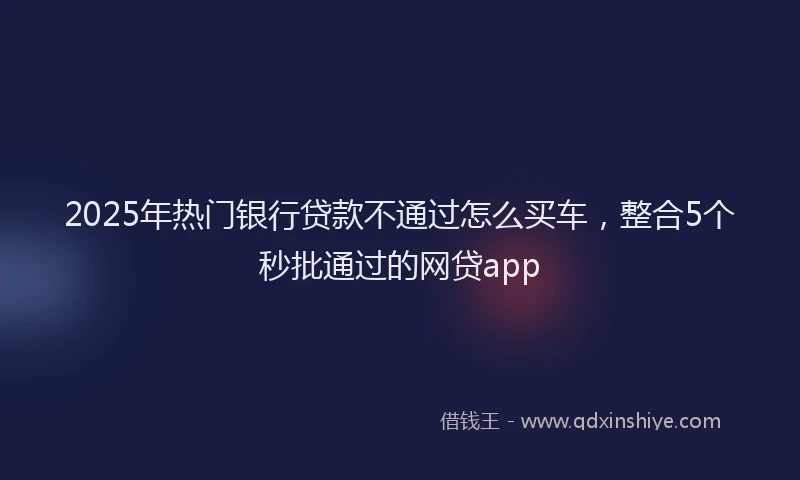 2025年热门银行贷款不通过怎么买车，整合5个秒批通过的网贷app