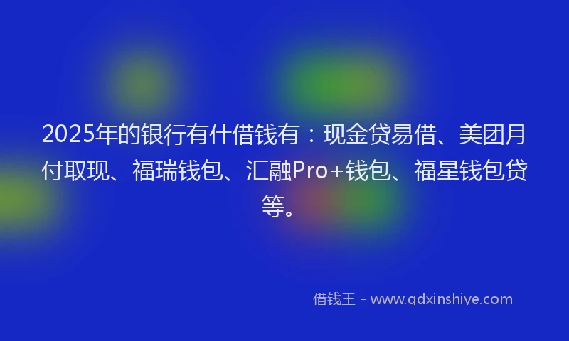 2025年的银行有什借钱有:现金贷易借、美团月付取现、福瑞钱包、汇融Pro+钱包、福星钱包贷等。
