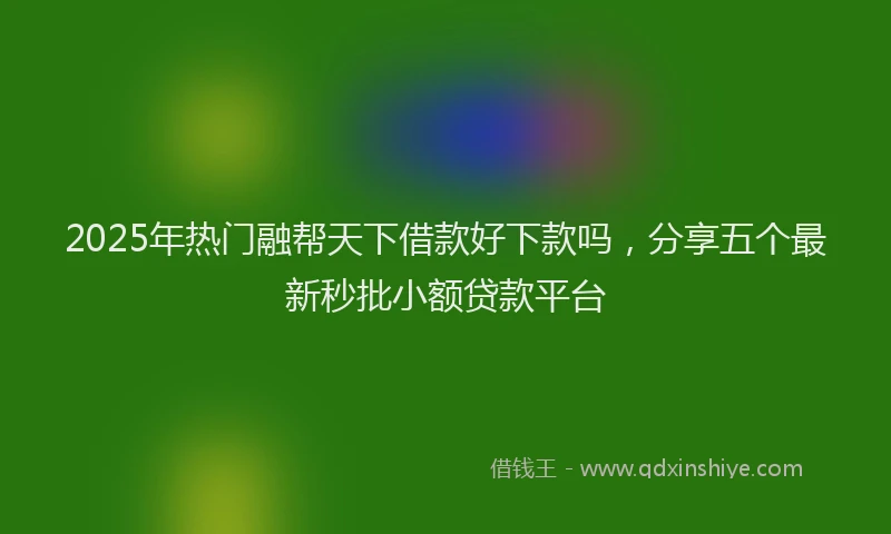 2025年热门融帮天下借款好下款吗，分享五个最新秒批小额贷款平台