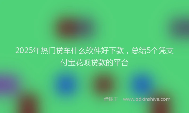 2025年热门贷车什么软件好下款，总结5个凭支付宝花呗贷款的平台