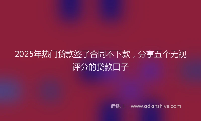 2025年热门贷款签了合同不下款,分享五个无视评分的贷款口子