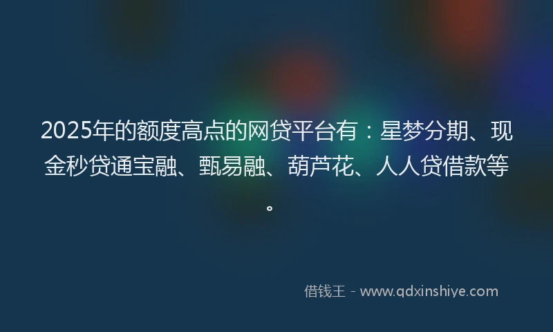 2025年的额度高点的网贷平台有:星梦分期、现金秒贷通宝融、甄易融、葫芦花、人人贷借款等。