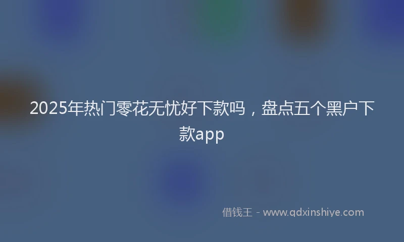 2025年热门零花无忧好下款吗，盘点五个黑户下款app