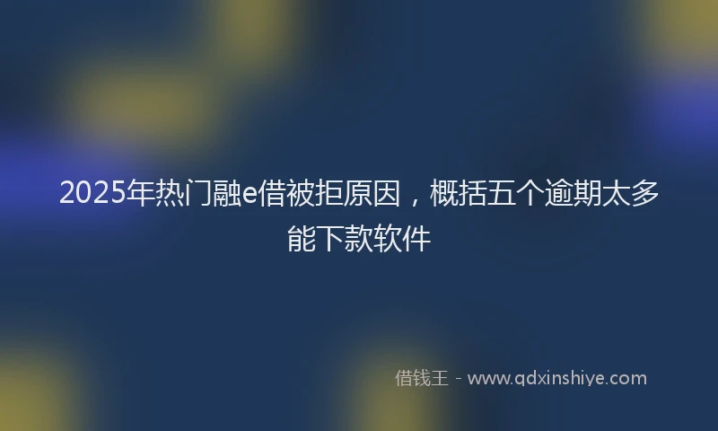 2025年热门融e借被拒原因，概括五个逾期太多能下款软件
