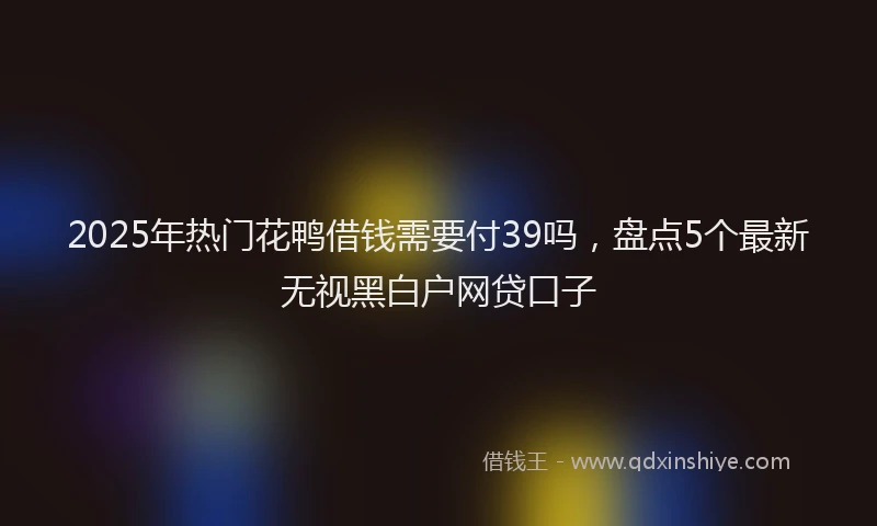 2025年热门花鸭借钱需要付39吗，盘点5个最新无视黑白户网贷口子