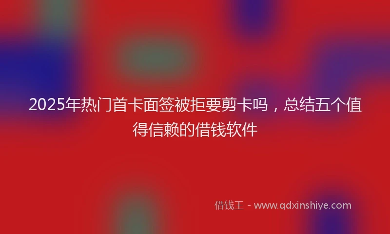 2025年热门首卡面签被拒要剪卡吗，总结五个值得信赖的借钱软件