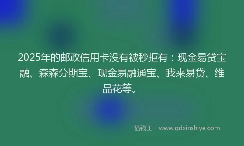 2025年的邮政信用卡没有被秒拒有:现金易贷宝融、森森分期宝、现金易融通宝、我来易贷、维品花等。