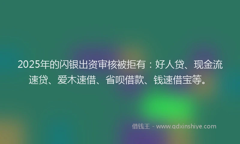 2025年的闪银出资审核被拒有：好人贷、现金流速贷、爱木速借、省呗借款、钱速借宝等。