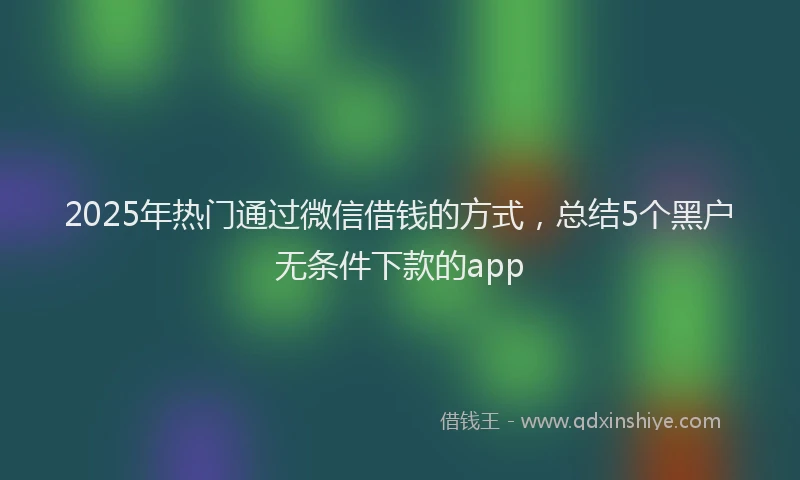 2025年热门通过微信借钱的方式,总结5个黑户无条件下款的app