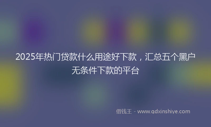 2025年热门贷款什么用途好下款，汇总五个黑户无条件下款的平台