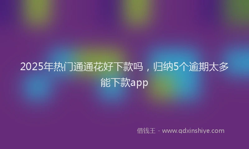 2025年热门通通花好下款吗,归纳5个逾期太多能下款app