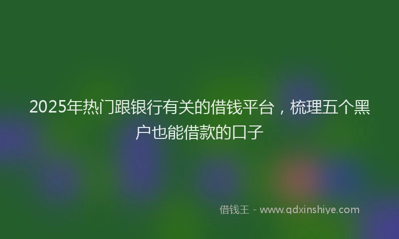 2025年热门跟银行有关的借钱平台，梳理五个黑户也能借款的口子