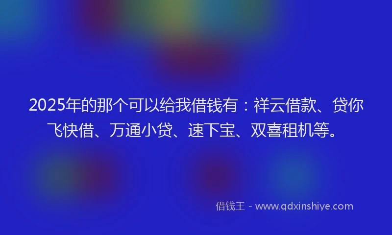 2025年的那个可以给我借钱有：祥云借款、贷你飞快借、万通小贷、速下宝、双喜租机等。