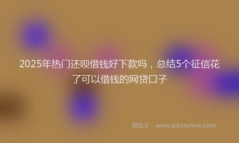 2025年热门还呗借钱好下款吗,总结5个征信花了可以借钱的网贷口子