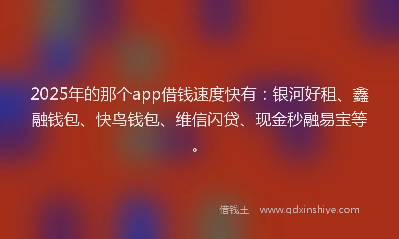 2025年的那个app借钱速度快有：银河好租、鑫融钱包、快鸟钱包、维信闪贷、现金秒融易宝等。