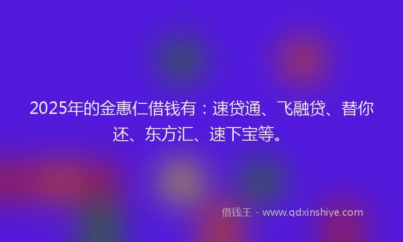 2025年的金惠仁借钱有：速贷通、飞融贷、替你还、东方汇、速下宝等。