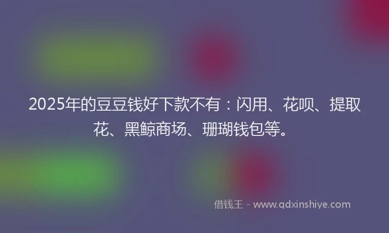 2025年的豆豆钱好下款不有：闪用、花呗、提取花、黑鲸商场、珊瑚钱包等。
