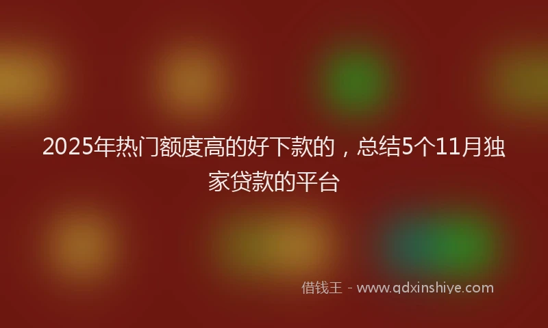 2025年热门额度高的好下款的,总结5个11月独家贷款的平台