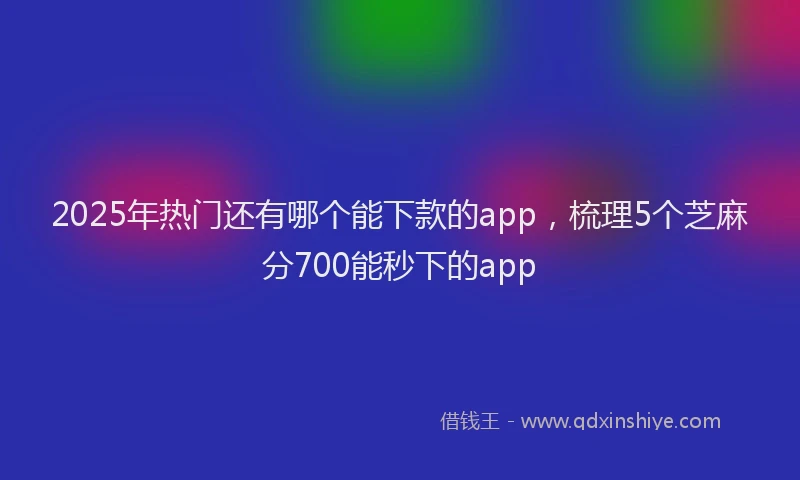 2025年热门还有哪个能下款的app,梳理5个芝麻分700能秒下的app