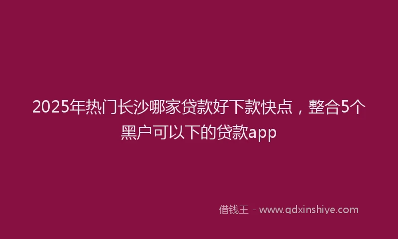 2025年热门长沙哪家贷款好下款快点,整合5个黑户可以下的贷款app