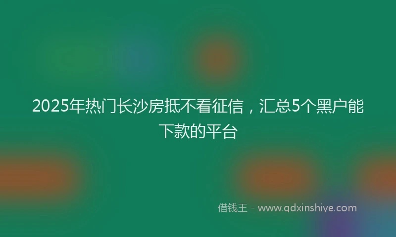 2025年热门长沙房抵不看征信,汇总5个黑户能下款的平台