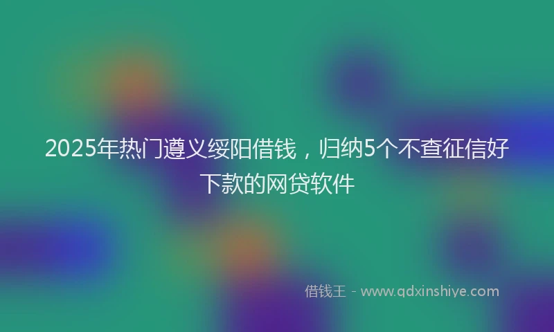 2025年热门遵义绥阳借钱，归纳5个不查征信好下款的网贷软件