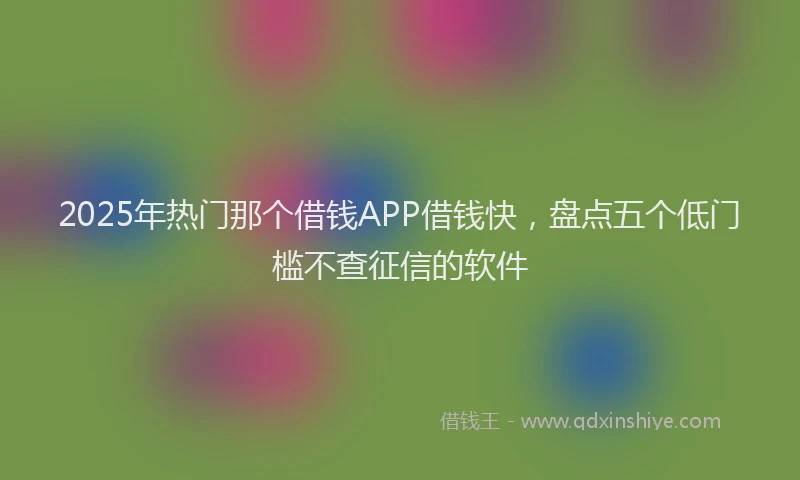 2025年热门那个借钱APP借钱快，盘点五个低门槛不查征信的软件