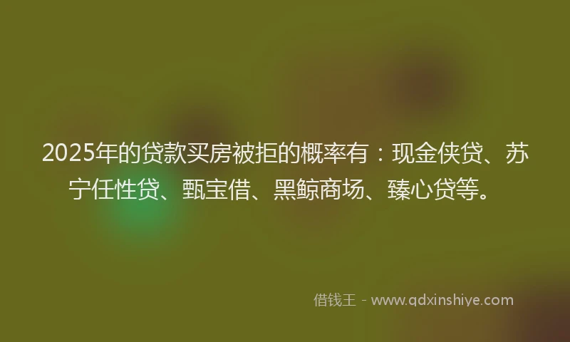 2025年的贷款买房被拒的概率有:现金侠贷、苏宁任性贷、甄宝借、黑鲸商场、臻心贷等。