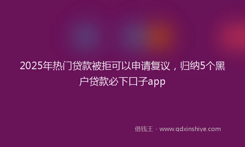 2025年热门贷款被拒可以申请复议，归纳5个黑户贷款必下口子app