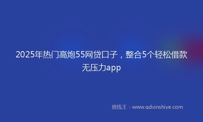 2025年热门高炮55网贷口子，整合5个轻松借款无压力app