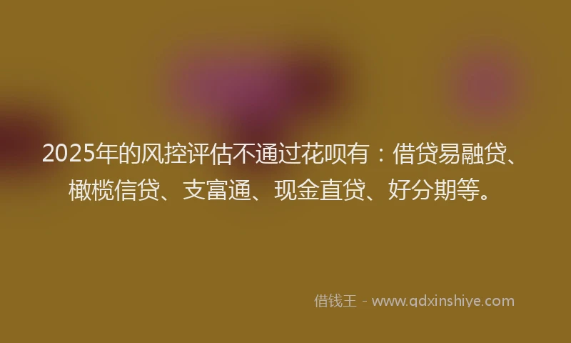 2025年的风控评估不通过花呗有:借贷易融贷、橄榄信贷、支富通、现金直贷、好分期等。