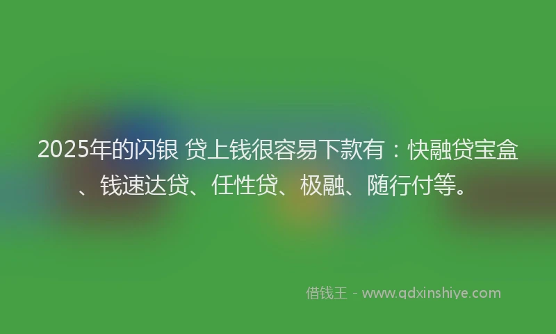 2025年的闪银 贷上钱很容易下款有：快融贷宝盒、钱速达贷、任性贷、极融、随行付等。