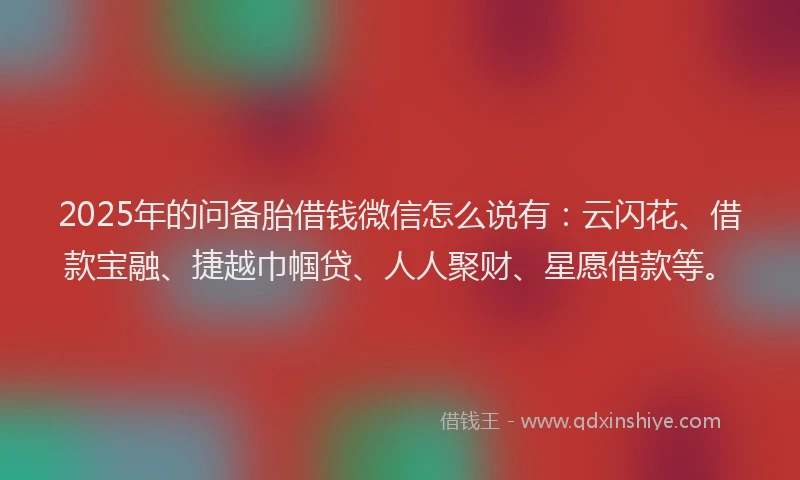 2025年的问备胎借钱微信怎么说有:云闪花、借款宝融、捷越巾帼贷、人人聚财、星愿借款等。