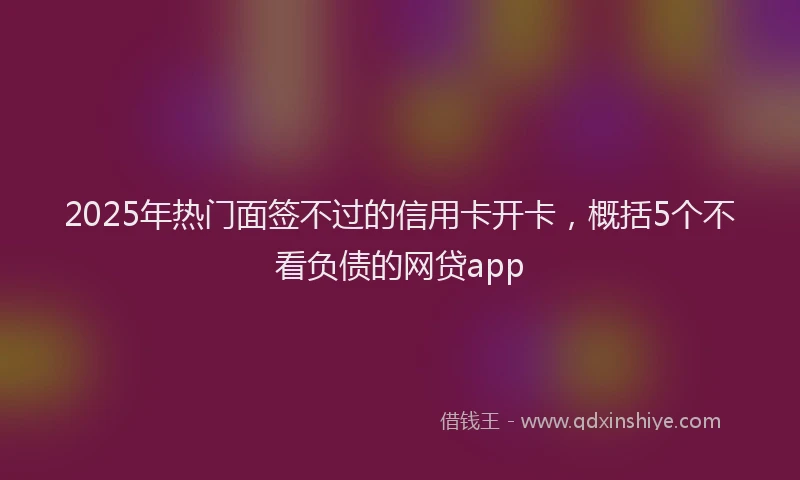 2025年热门面签不过的信用卡开卡，概括5个不看负债的网贷app