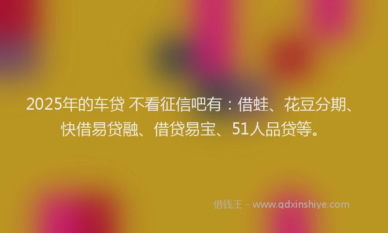 2025年的车贷 不看征信吧有：借蛙、花豆分期、快借易贷融、借贷易宝、51人品贷等。