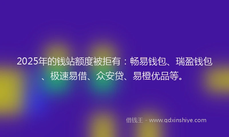 2025年的钱站额度被拒有：畅易钱包、瑞盈钱包、极速易借、众安贷、易橙优品等。