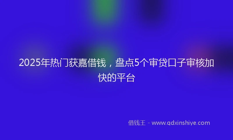 2025年热门获嘉借钱，盘点5个审贷口子审核加快的平台