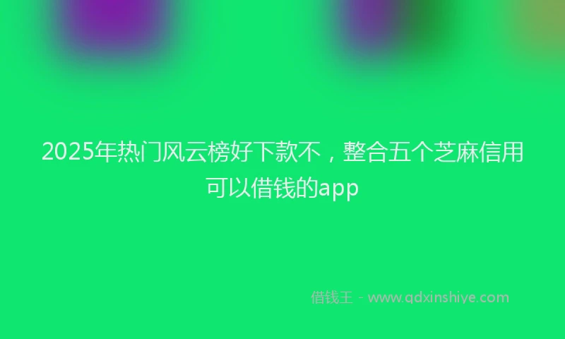 2025年热门风云榜好下款不，整合五个芝麻信用可以借钱的app