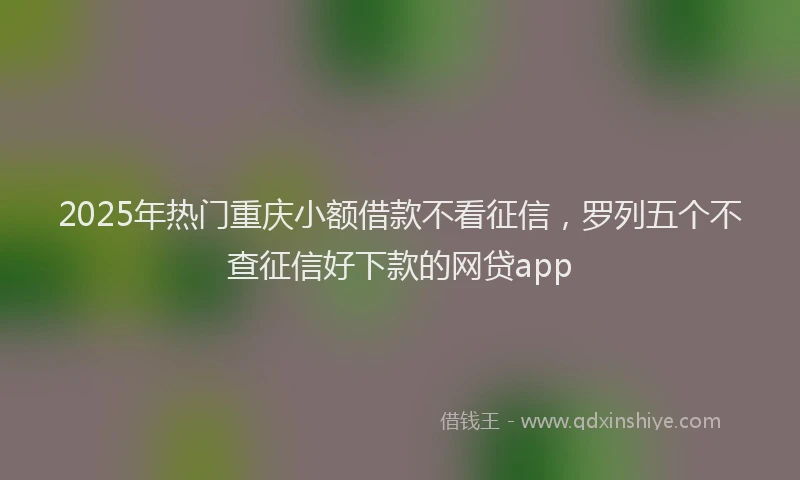 2025年热门重庆小额借款不看征信，罗列五个不查征信好下款的网贷app