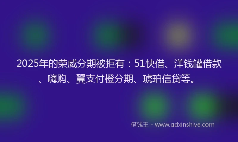 2025年的荣威分期被拒有：51快借、洋钱罐借款、嗨购、翼支付橙分期、琥珀信贷等。